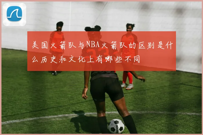 美国火箭队与NBA火箭队的区别是什么历史和文化上有哪些不同